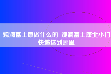 观澜富士康做什么的_观澜富士康北小门快递送到哪里-第1张图片-观澜富士康官方直招