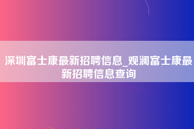 深圳富士康最新招聘信息_观澜富士康最新招聘信息查询-第1张图片-观澜富士康官方直招