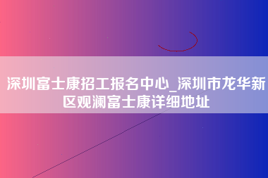 深圳富士康招工报名中心_深圳市龙华新区观澜富士康详细地址-第1张图片-观澜富士康官方直招