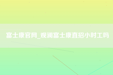 富士康官网_观澜富士康直招小时工吗-第1张图片-观澜富士康官方直招