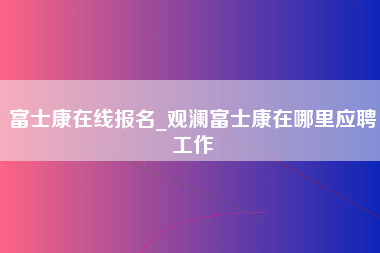 富士康在线报名_观澜富士康在哪里应聘工作-第1张图片-观澜富士康官方直招