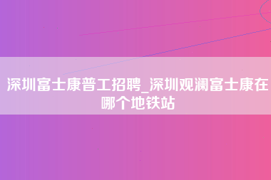 深圳富士康普工招聘_深圳观澜富士康在哪个地铁站-第1张图片-观澜富士康官方直招