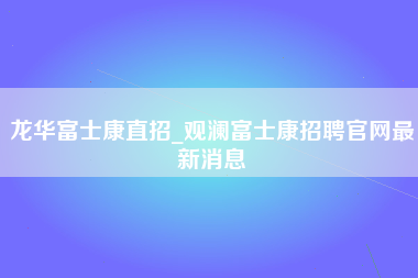 龙华富士康直招_观澜富士康招聘官网最新消息-第1张图片-观澜富士康官方直招