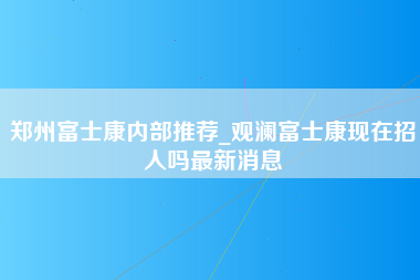 郑州富士康内部推荐_观澜富士康现在招人吗最新消息-第1张图片-观澜富士康官方直招