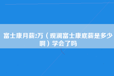 富士康月薪2万（观澜富士康底薪是多少啊）学会了吗-第1张图片-观澜富士康官方直招