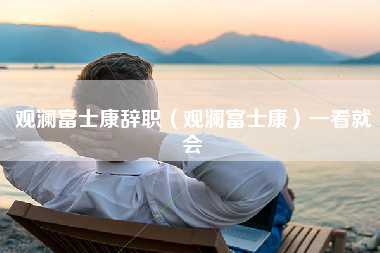 观澜富士康辞职（观澜富士康）一看就会-第1张图片-观澜富士康官方直招