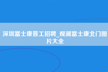 深圳富士康普工招聘_观澜富士康北门图片大全-第1张图片-观澜富士康官方直招