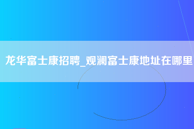 龙华富士康招聘_观澜富士康地址在哪里-第1张图片-观澜富士康官方直招