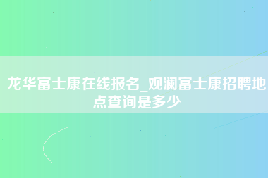 龙华富士康在线报名_观澜富士康招聘地点查询是多少-第1张图片-观澜富士康官方直招