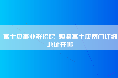 富士康事业群招聘_观澜富士康南门详细地址在哪-第1张图片-观澜富士康官方直招