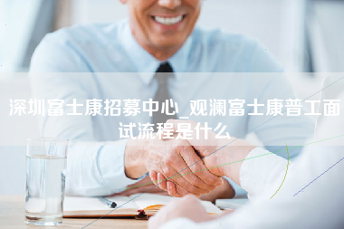 深圳富士康招募中心_观澜富士康普工面试流程是什么-第1张图片-观澜富士康官方直招