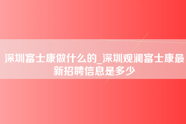 深圳富士康做什么的_深圳观澜富士康最新招聘信息是多少-第1张图片-观澜富士康官方直招