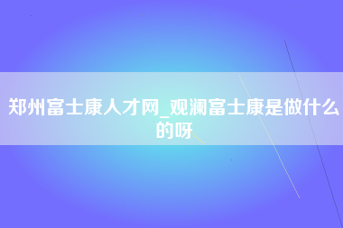 郑州富士康人才网_观澜富士康是做什么的呀-第1张图片-观澜富士康官方直招