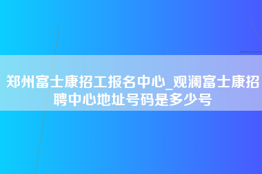 郑州富士康招工报名中心_观澜富士康招聘中心地址号码是多少号-第1张图片-观澜富士康官方直招