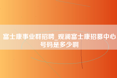 富士康事业群招聘_观澜富士康招募中心号码是多少啊-第1张图片-观澜富士康官方直招