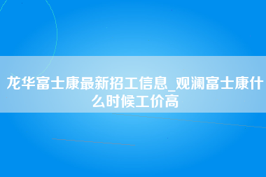 龙华富士康最新招工信息_观澜富士康什么时候工价高-第1张图片-观澜富士康官方直招