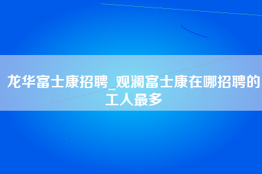 龙华富士康招聘_观澜富士康在哪招聘的工人最多-第1张图片-观澜富士康官方直招