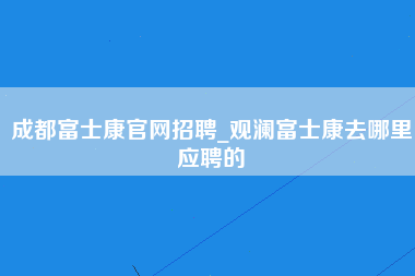 成都富士康官网招聘_观澜富士康去哪里应聘的-第1张图片-观澜富士康官方直招