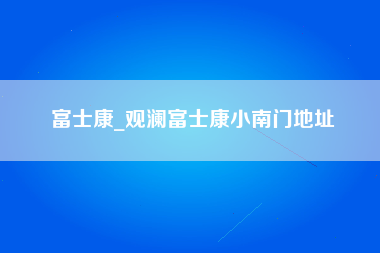 富士康_观澜富士康小南门地址-第1张图片-观澜富士康官方直招