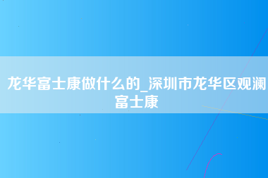 龙华富士康做什么的_深圳市龙华区观澜富士康-第1张图片-观澜富士康官方直招