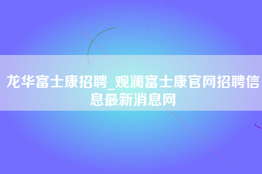 龙华富士康招聘_观澜富士康官网招聘信息最新消息网-第1张图片-观澜富士康官方直招