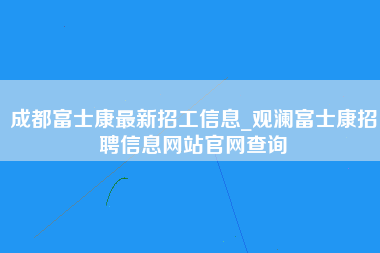 成都富士康最新招工信息_观澜富士康招聘信息网站官网查询-第1张图片-观澜富士康官方直招