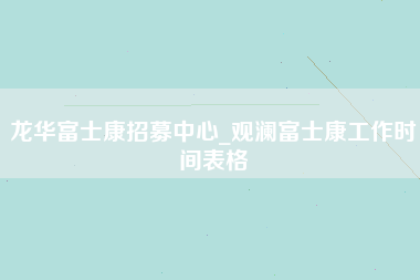 龙华富士康招募中心_观澜富士康工作时间表格-第1张图片-观澜富士康官方直招