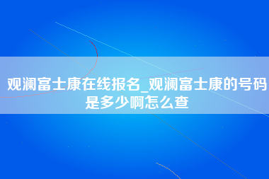 观澜富士康在线报名_观澜富士康的号码是多少啊怎么查-第1张图片-观澜富士康官方直招