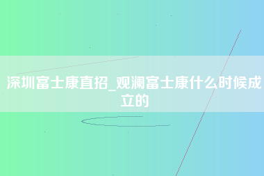 深圳富士康直招_观澜富士康什么时候成立的-第1张图片-观澜富士康官方直招