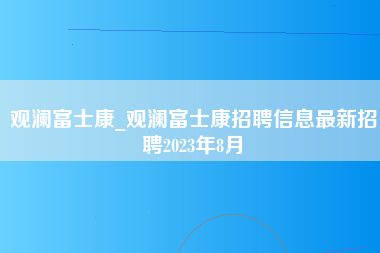 观澜富士康_观澜富士康招聘信息最新招聘2023年8月-第1张图片-观澜富士康官方直招