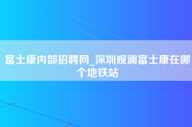 富士康内部招聘网_深圳观澜富士康在哪个地铁站-第1张图片-观澜富士康官方直招