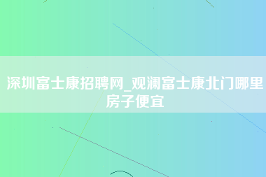 深圳富士康招聘网_观澜富士康北门哪里房子便宜-第1张图片-观澜富士康官方直招