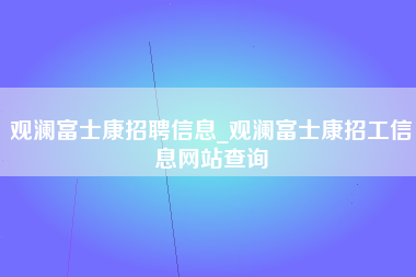 观澜富士康招聘信息_观澜富士康招工信息网站查询-第1张图片-观澜富士康官方直招