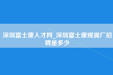 深圳富士康人才网_深圳富士康观澜厂招聘是多少-第1张图片-观澜富士康官方直招