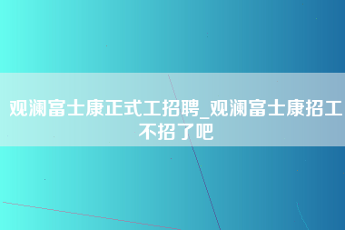 观澜富士康正式工招聘_观澜富士康招工不招了吧-第1张图片-观澜富士康官方直招