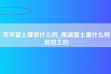 龙华富士康做什么的_观澜富士康什么时候招工的-第1张图片-观澜富士康官方直招