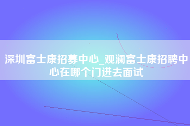 深圳富士康招募中心_观澜富士康招聘中心在哪个门进去面试-第1张图片-观澜富士康官方直招