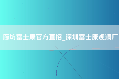 廊坊富士康官方直招_深圳富士康观澜厂-第1张图片-观澜富士康官方直招