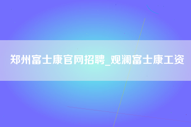 郑州富士康官网招聘_观澜富士康工资-第1张图片-观澜富士康官方直招