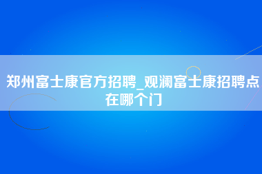 郑州富士康官方招聘_观澜富士康招聘点在哪个门-第1张图片-观澜富士康官方直招