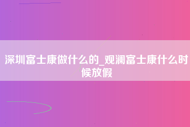 深圳富士康做什么的_观澜富士康什么时候放假-第1张图片-观澜富士康官方直招