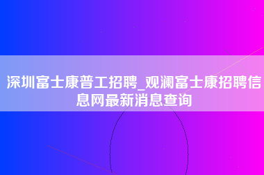 深圳富士康普工招聘_观澜富士康招聘信息网最新消息查询-第1张图片-观澜富士康官方直招