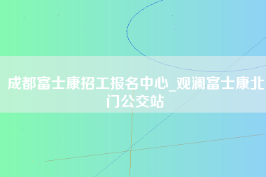 成都富士康招工报名中心_观澜富士康北门公交站-第1张图片-观澜富士康官方直招