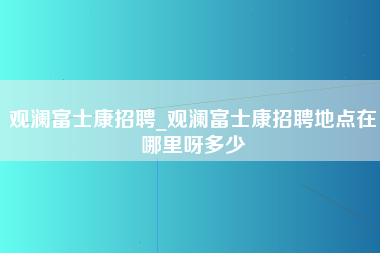 观澜富士康招聘_观澜富士康招聘地点在哪里呀多少-第1张图片-观澜富士康官方直招