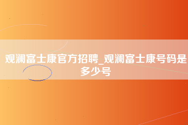 观澜富士康官方招聘_观澜富士康号码是多少号-第1张图片-观澜富士康官方直招