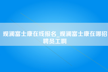 观澜富士康在线报名_观澜富士康在哪招聘员工啊-第1张图片-观澜富士康官方直招