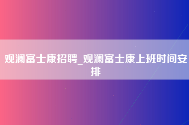 观澜富士康招聘_观澜富士康上班时间安排-第1张图片-观澜富士康官方直招