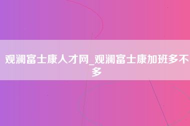 观澜富士康人才网_观澜富士康加班多不多-第1张图片-观澜富士康官方直招