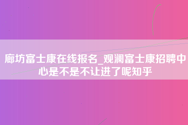 廊坊富士康在线报名_观澜富士康招聘中心是不是不让进了呢知乎-第1张图片-观澜富士康官方直招