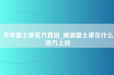 龙华富士康官方直招_观澜富士康在什么地方上班-第1张图片-观澜富士康官方直招